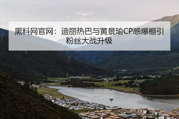 黑料网官网：迪丽热巴与黄景瑜CP感爆棚引粉丝大战升级